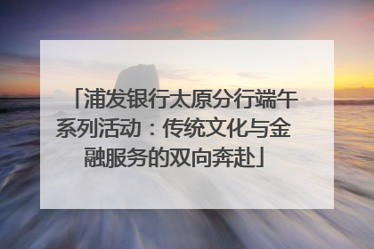 浦发银行太原分行端午系列活动：传统文化与金融服务的双向奔赴