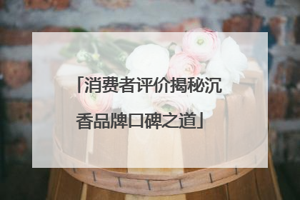 消费者评价揭秘沉香品牌口碑之道