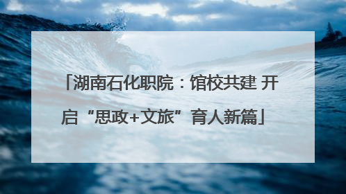 湖南石化职院：馆校共建 开启“思政+文旅”育人新篇