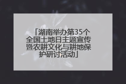 湖南举办第35个全国土地日主题宣传暨农耕文化与耕地保护研讨活动
