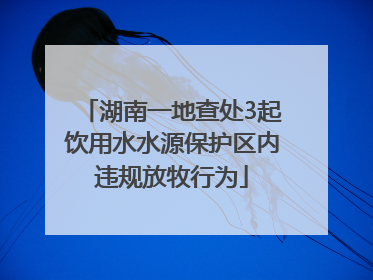 湖南一地查处3起饮用水水源保护区内违规放牧行为
