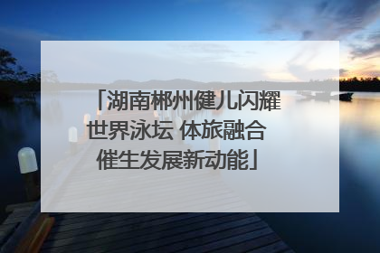 湖南郴州健儿闪耀世界泳坛 体旅融合催生发展新动能
