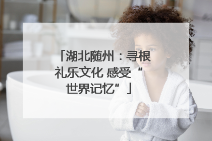 湖北随州：寻根礼乐文化 感受“世界记忆”