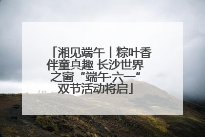 湘见端午丨粽叶香伴童真趣 长沙世界之窗“端午·六一”双节活动将启