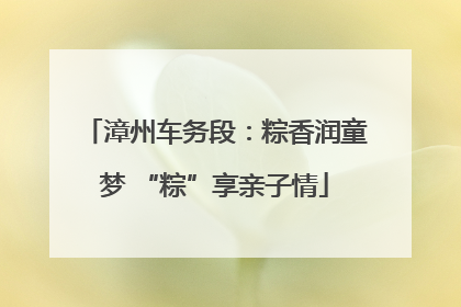 漳州车务段：粽香润童梦 “粽”享亲子情