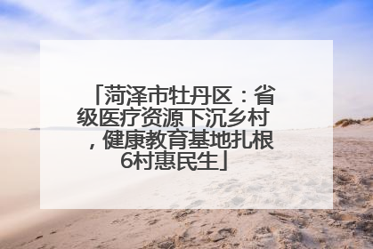 菏泽市牡丹区：省级医疗资源下沉乡村，健康教育基地扎根6村惠民生