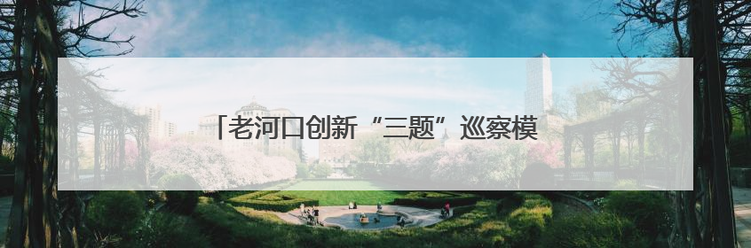 老河口创新“三题”巡察模式 激活乡村治理神经末梢