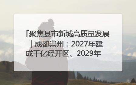 聚焦县市新城高质量发展｜成都崇州：2027年建成千亿经开区、2029年GDP突破750亿元