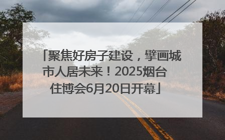 聚焦好房子建设，擘画城市人居未来！2025烟台住博会6月20日开幕