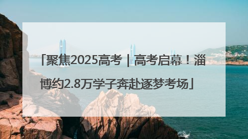 聚焦2025高考｜高考启幕！淄博约2.8万学子奔赴逐梦考场
