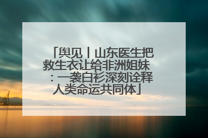 舆见丨山东医生把救生衣让给非洲姐妹：一袭白衫深刻诠释人类命运共同体