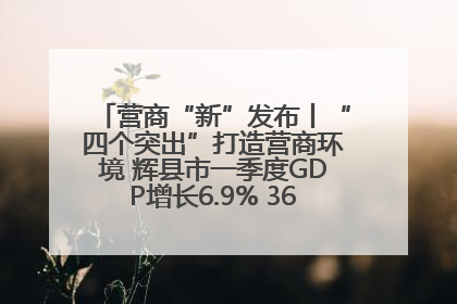 营商“新”发布丨“四个突出”打造营商环境 辉县市一季度GDP增长6.9% 36个重点项目落地