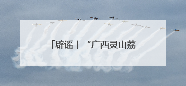 辟谣丨“广西灵山荔枝堆积如山，只能贱卖”为不实信息！