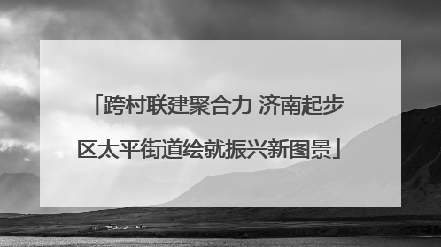 跨村联建聚合力 济南起步区太平街道绘就振兴新图景