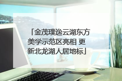 金茂璞逸云湖东方美学示范区亮相 更新北龙湖人居地标