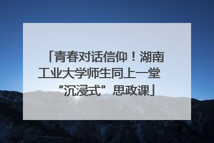 青春对话信仰！湖南工业大学师生同上一堂“沉浸式”思政课