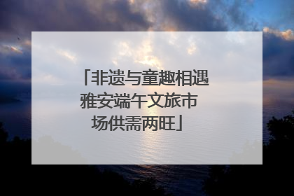 非遗与童趣相遇 雅安端午文旅市场供需两旺