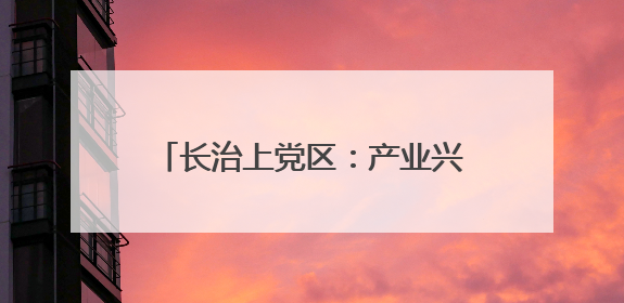 长治上党区：产业兴 生态美 百姓安