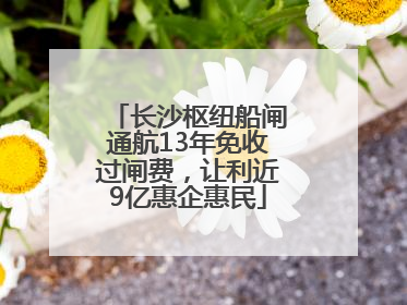长沙枢纽船闸通航13年免收过闸费，让利近9亿惠企惠民
