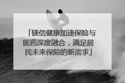 镁信健康加速保险与医药深度融合，满足居民未来保障的新需求