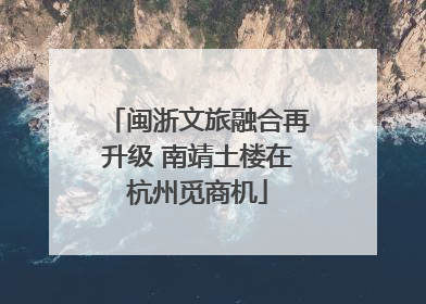 闽浙文旅融合再升级 南靖土楼在杭州觅商机
