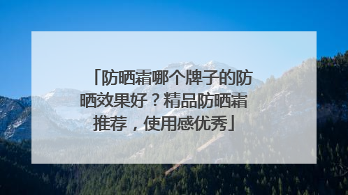 防晒霜哪个牌子的防晒效果好？精品防晒霜推荐，使用感优秀