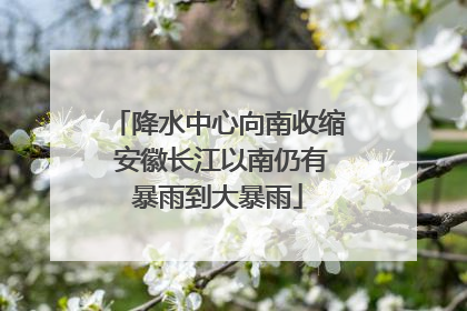降水中心向南收缩 安徽长江以南仍有暴雨到大暴雨