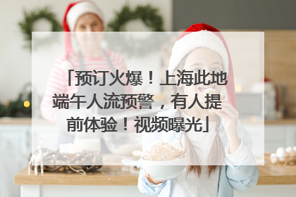 预订火爆！上海此地端午人流预警，有人提前体验！视频曝光