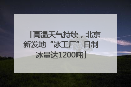 高温天气持续，北京新发地“冰工厂”日制冰量达1200吨