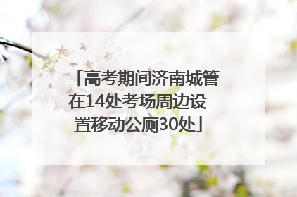 高考期间济南城管在14处考场周边设置移动公厕30处
