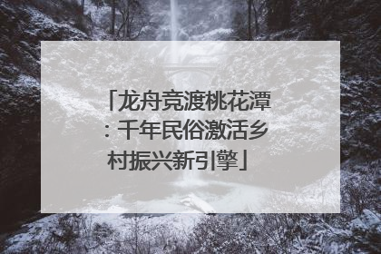 龙舟竞渡桃花潭：千年民俗激活乡村振兴新引擎