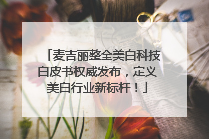 麦吉丽整全美白科技白皮书权威发布，定义美白行业新标杆！