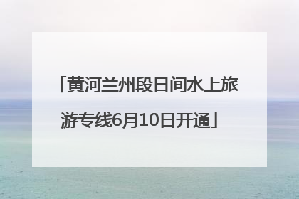 黄河兰州段日间水上旅游专线6月10日开通