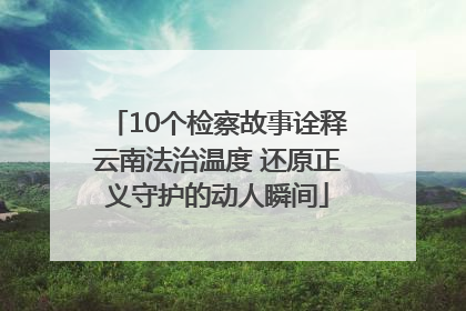10个检察故事诠释云南法治温度 还原正义守护的动人瞬间