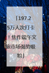 197.25万人次打卡!焦作端午文旅市场强势吸粉