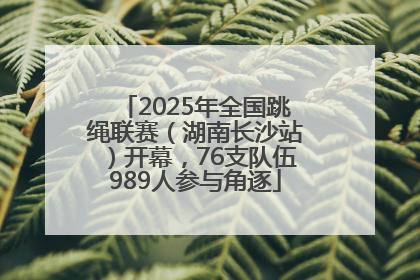 2025年全国跳绳联赛（湖南长沙站）开幕，76支队伍989人参与角逐