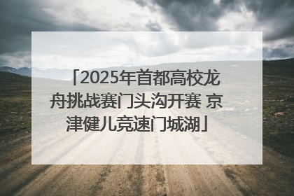 2025年首都高校龙舟挑战赛门头沟开赛 京津健儿竞速门城湖