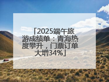 2025端午旅游成绩单：青海热度攀升，门票订单大增34%