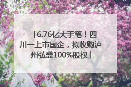 6.76亿大手笔！四川一上市国企，拟收购泸州弘盛100%股权