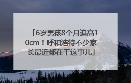 6岁男孩8个月追高10cm！呼和浩特不少家长最近都在干这事儿