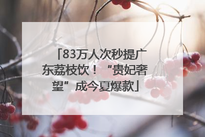83万人次秒提广东荔枝饮！“贵妃奢望”成今夏爆款
